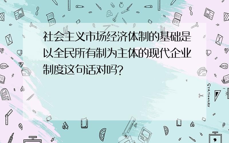 社会主义市场经济体制的基础是以全民所有制为主体的现代企业制度这句话对吗?