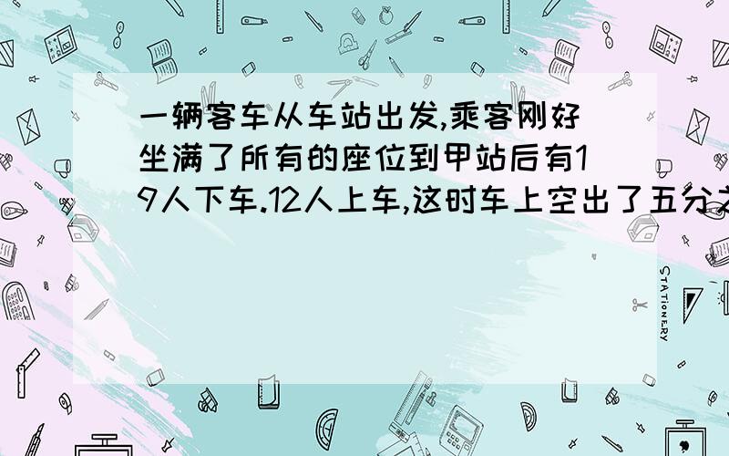 一辆客车从车站出发,乘客刚好坐满了所有的座位到甲站后有19人下车.12人上车,这时车上空出了五分之一的.这辆车上共有多少个座位?