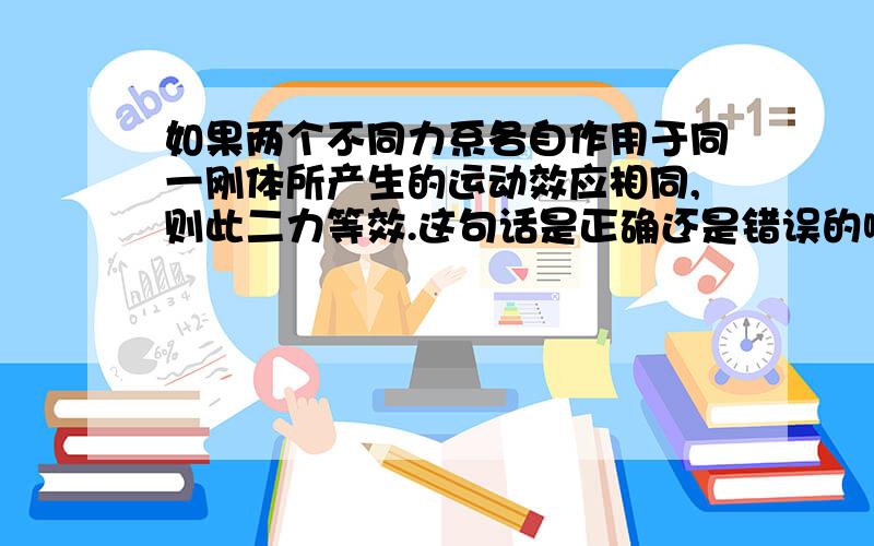 如果两个不同力系各自作用于同一刚体所产生的运动效应相同,则此二力等效.这句话是正确还是错误的啊?