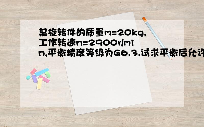 某旋转件的质量m=20kg,工作转速n=2900r/min,平衡精度等级为G6.3.试求平衡后允许的偏心距e和剩余不平衡力矩M（取重力加速度g≈10m/s2）.