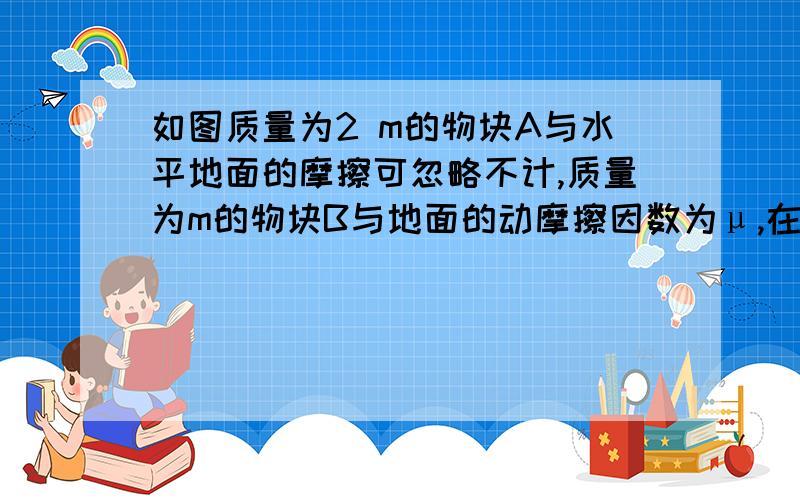 如图质量为2 m的物块A与水平地面的摩擦可忽略不计,质量为m的物块B与地面的动摩擦因数为μ,在已知水平推力F的作用下,A、B做加速运动,A对B的作用力为____________.