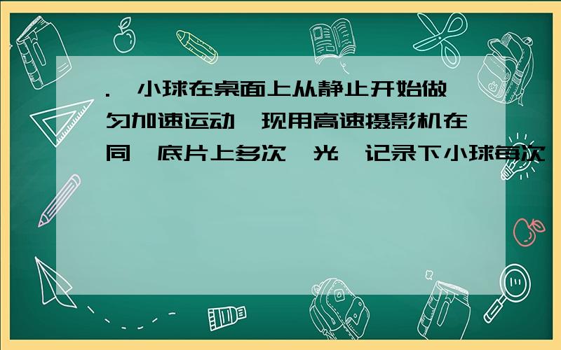 .一小球在桌面上从静止开始做匀加速运动,现用高速摄影机在同一底片上多次曝光,记录下小球每次曝光的位置,并将小球的位置编号.如图所示,1位置恰为小球刚开始运动的瞬间,摄影机连续两