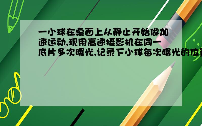 一小球在桌面上从静止开始做加速运动,现用高速摄影机在同一底片多次曝光,记录下小球每次曝光的位置,并将小球的位置编号,如图所示,1位置恰为小球刚开始运动的瞬间,作为零时刻.摄影机