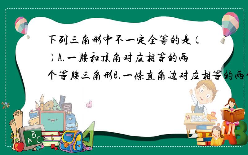 下列三角形中不一定全等的是（）A.一腰和顶角对应相等的两个等腰三角形B.一条直角边对应相等的两个等腰直角三角形C.有两条边分别相等的两个直角三角形D.两条直角边对应相等的两个直