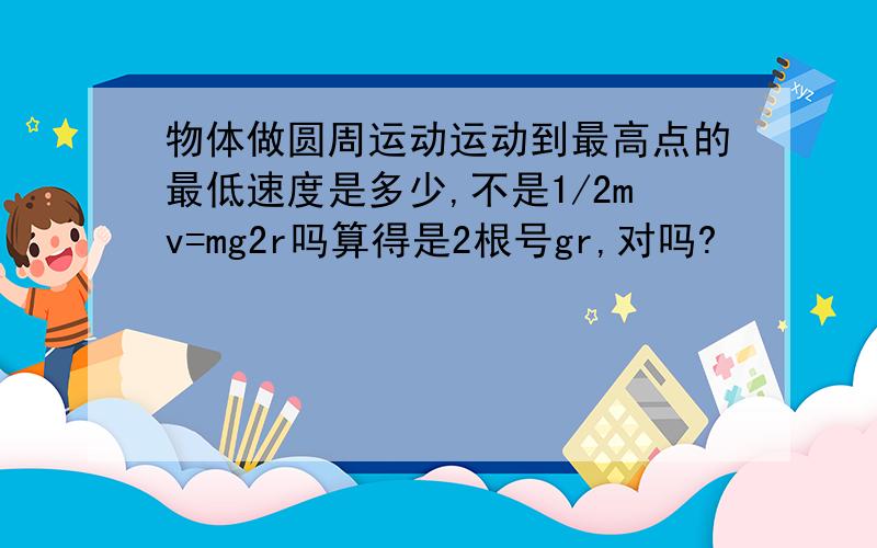 物体做圆周运动运动到最高点的最低速度是多少,不是1/2mv=mg2r吗算得是2根号gr,对吗?