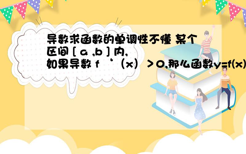 导数求函数的单调性不懂 某个区间 [ a ,b ] 内,如果导数 f ‘（x）＞0,那么函数y=f(x)在这个区间内单调递增其中,X、Z∈ [ a ,b ] 且 f ‘（X）＞0 且 f ‘（Z）＜0 ,那函数在[ a ,b ]不就不具有单调性