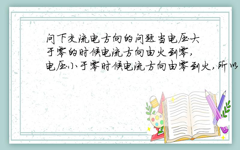 问下交流电方向的问题当电压大于零的时候电流方向由火到零,电压小于零时候电流方向由零到火,所以当你无论怎么接都有此变化,对于交流设备来说就没有正负之分了.我想问的是,当家用电