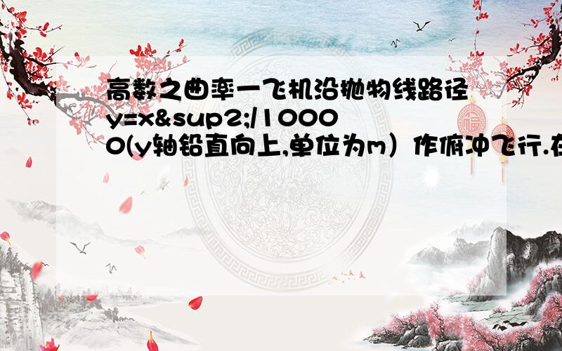 高数之曲率一飞机沿抛物线路径y=x²/10000(y轴铅直向上,单位为m）作俯冲飞行.在坐标原点o处飞机的速度为v=200m/s.飞行员体重G=70kg.求飞机俯冲至最低点即原点o处时座椅对飞行员的作用力.【