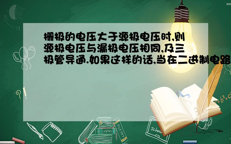 栅极的电压大于源极电压时,则源极电压与漏极电压相同,及三极管导通.如果这样的话,当在二进制电路中,若栅极电压和源极电压都是高电压,因为栅极电压和源极电压都是1啊?