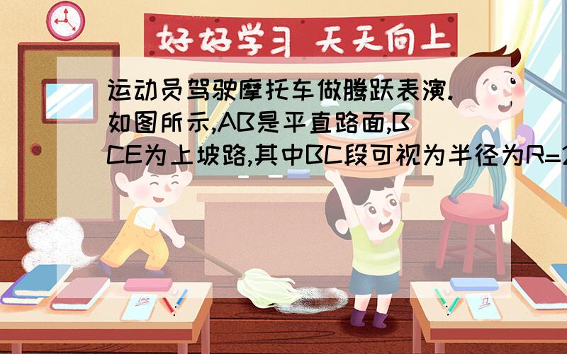 运动员驾驶摩托车做腾跃表演.如图所示,AB是平直路面,BCE为上坡路,其中BC段可视为半径为R=20m的圆弧且与AB、CE平滑连接.运动员驾驶摩托车在AB段加速,到B点时速度VB=20m/s,再经t=2s的时间通过坡