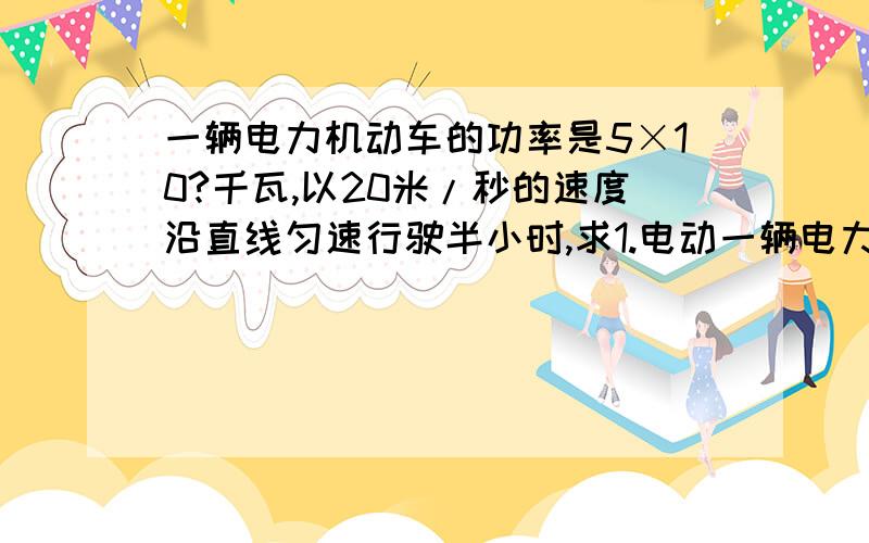 一辆电力机动车的功率是5×10?千瓦,以20米/秒的速度沿直线匀速行驶半小时,求1.电动一辆电力机动车的功率是5×10³千瓦,以20米/秒的速度沿直线匀速行驶半小时,求1.求电力机车行驶的距离；