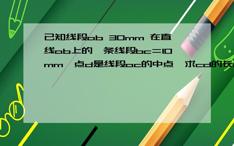 已知线段ab 30mm 在直线ab上的一条线段bc＝10mm,点d是线段ac的中点,求cd的长度