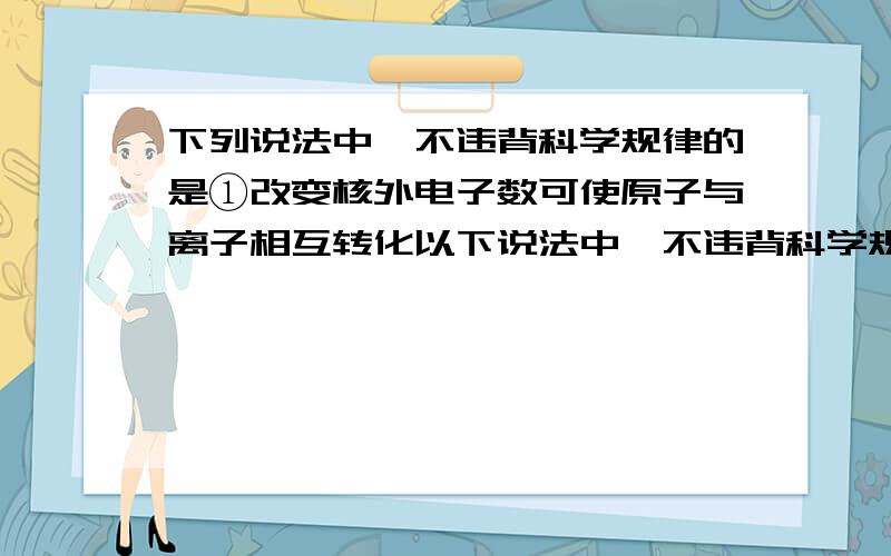 下列说法中,不违背科学规律的是①改变核外电子数可使原子与离子相互转化以下说法中,不违背科学规律的是 ①改变核外电子数可使原子与离子相互转化 ②改变核内中子数可使不同的同位素