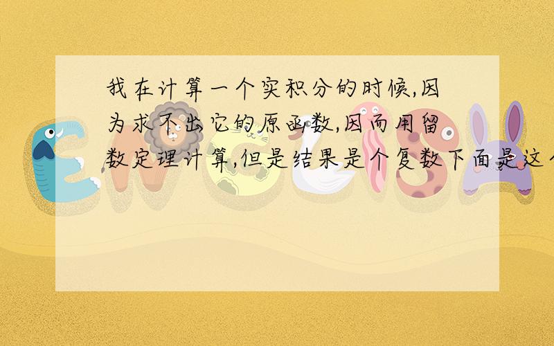 我在计算一个实积分的时候,因为求不出它的原函数,因而用留数定理计算,但是结果是个复数下面是这个题目,我确认不会算错,如果那里算错了.希望大家也做做,是不是,如果不是复数,