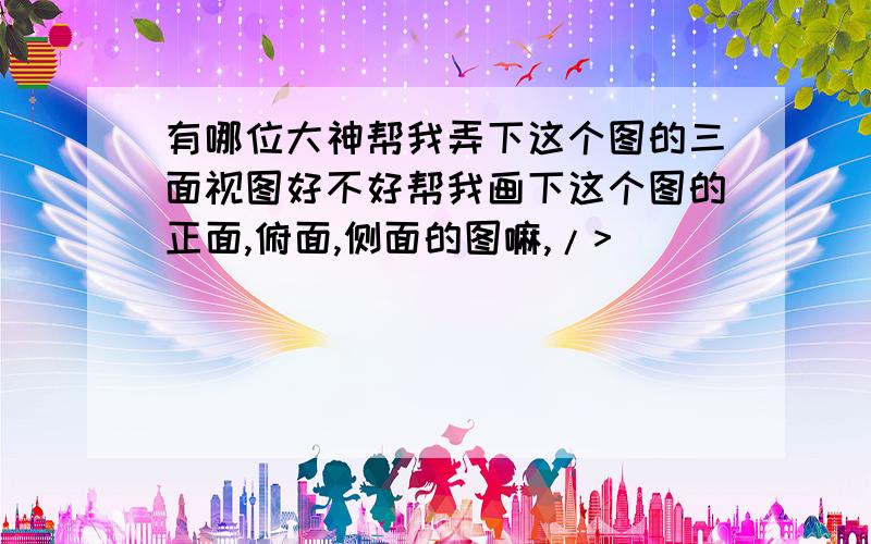 有哪位大神帮我弄下这个图的三面视图好不好帮我画下这个图的正面,俯面,侧面的图嘛,/>