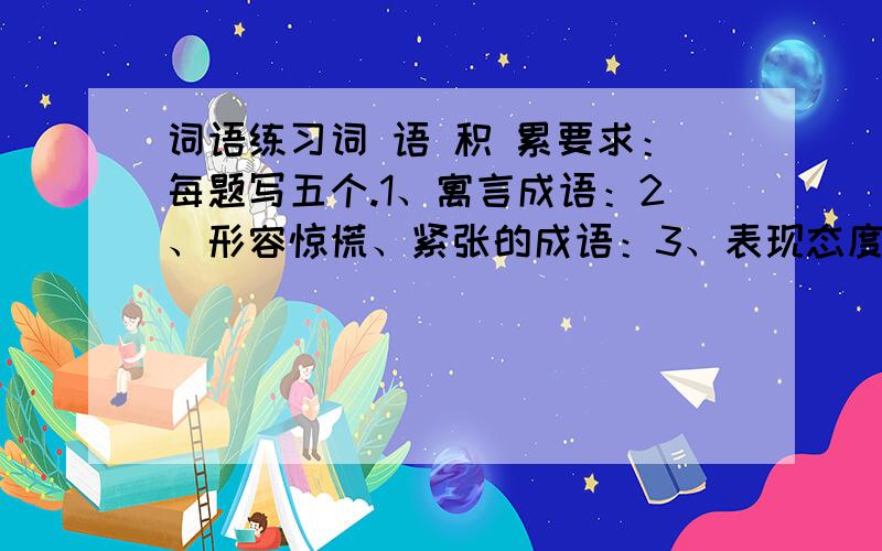 词语练习词 语 积 累要求：每题写五个.1、寓言成语：2、形容惊慌、紧张的成语：3、表现态度的成语：4、带有