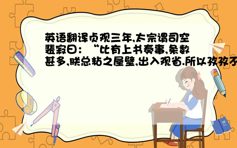 英语翻译贞观三年,太宗谓司空裴寂曰：“比有上书奏事,条数甚多,朕总粘之屋壁,出入观省.所以孜孜不倦者,欲尽臣下之情.每一思政理,或三更方寝.亦望公辈用心不倦,以副朕怀也.”那个……