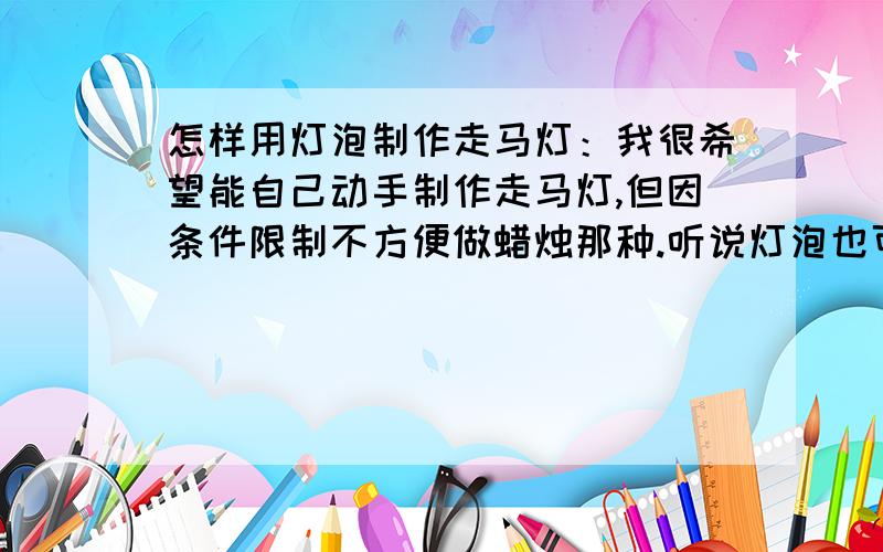 怎样用灯泡制作走马灯：我很希望能自己动手制作走马灯,但因条件限制不方便做蜡烛那种.听说灯泡也可以做走马灯的,不知道用那类灯泡,几多瓦数的最适宜制作走马灯,如何制作.万望在行的