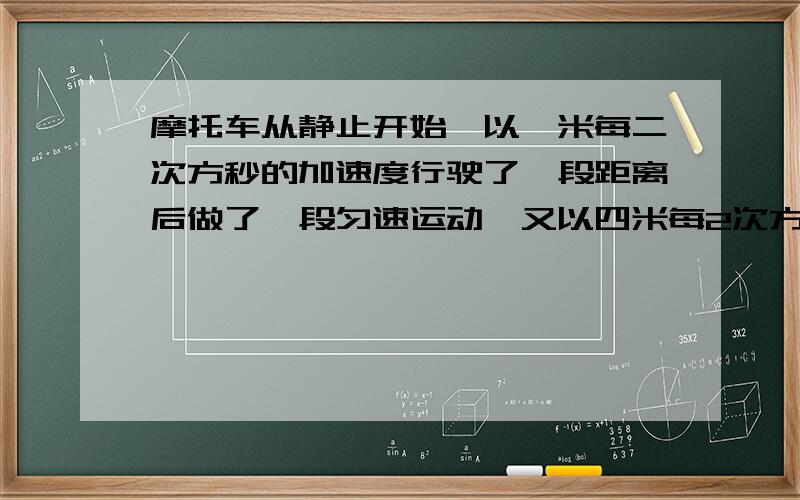 摩托车从静止开始,以一米每二次方秒的加速度行驶了一段距离后做了一段匀速运动,又以四米每2次方妙的加速,做匀减速直线运动直到停止工作了1440米历时一百秒求子过程中摩托车的最大速