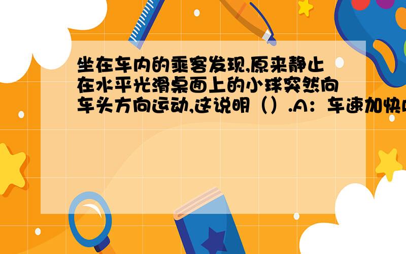 坐在车内的乘客发现,原来静止在水平光滑桌面上的小球突然向车头方向运动,这说明（）.A：车速加快B：车速减慢C.车速不变D.与车速的变化无关