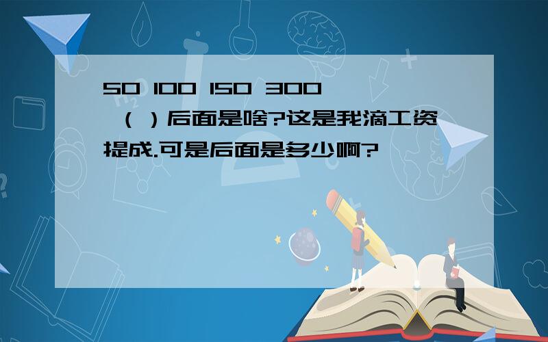 50 100 150 300 （）后面是啥?这是我滴工资提成.可是后面是多少啊?