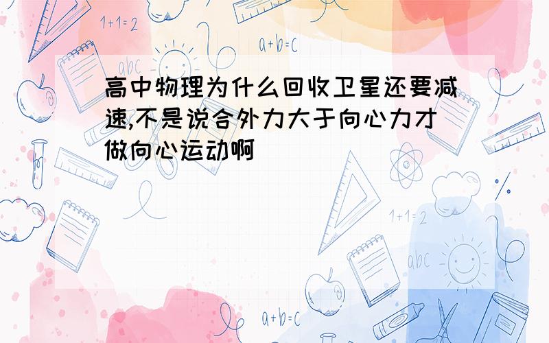 高中物理为什么回收卫星还要减速,不是说合外力大于向心力才做向心运动啊