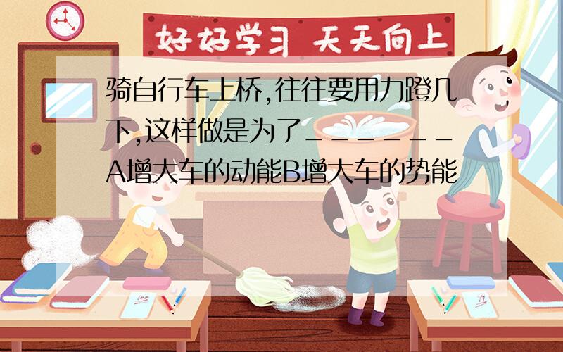 骑自行车上桥,往往要用力蹬几下,这样做是为了______A增大车的动能B增大车的势能