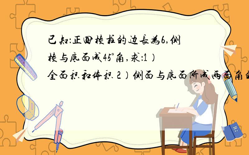 已知：正四棱柱的边长为6,侧棱与底面成45°角,求：1）全面积和体积 2）侧面与底面所成两面角的余弦值