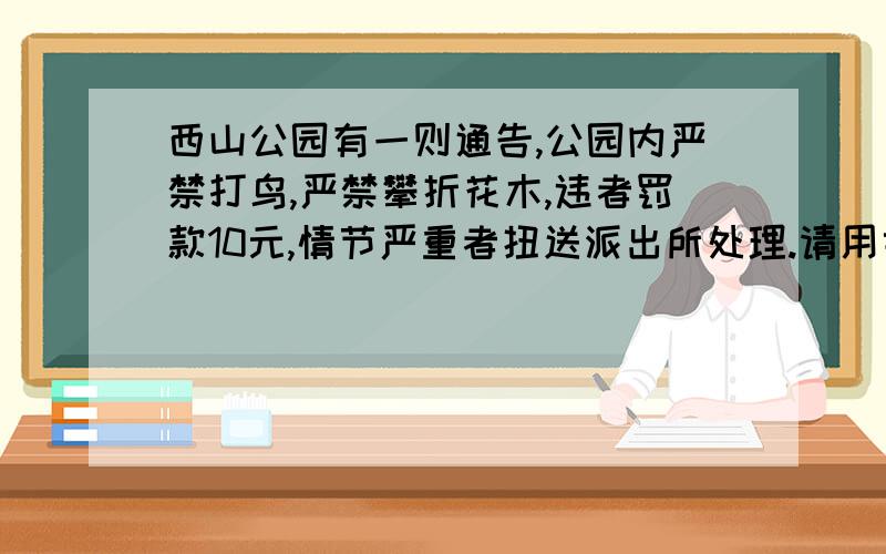 西山公园有一则通告,公园内严禁打鸟,严禁攀折花木,违者罚款10元,情节严重者扭送派出所处理.请用委婉