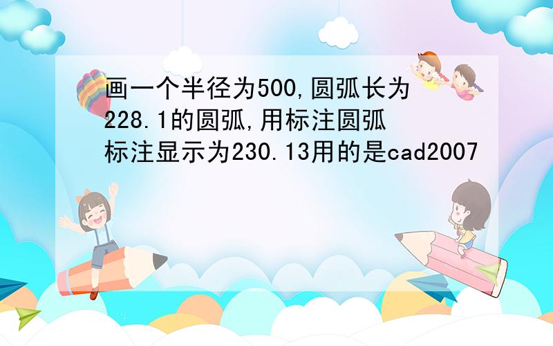 画一个半径为500,圆弧长为228.1的圆弧,用标注圆弧标注显示为230.13用的是cad2007