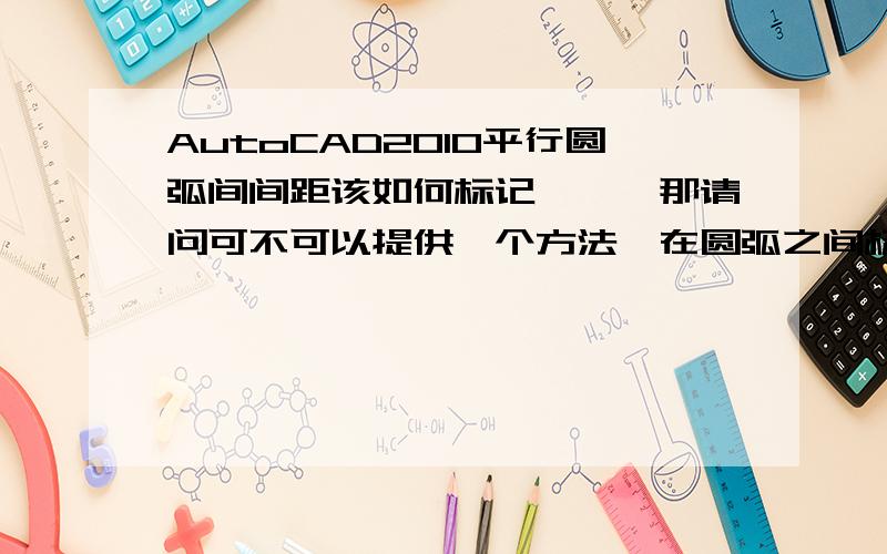 AutoCAD2010平行圆弧间间距该如何标记呃……那请问可不可以提供一个方法,在圆弧之间标注呢?