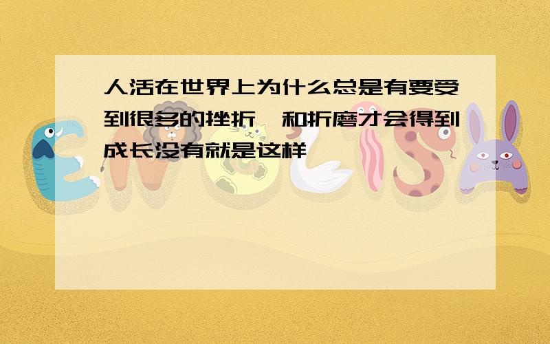 人活在世界上为什么总是有要受到很多的挫折,和折磨才会得到成长没有就是这样