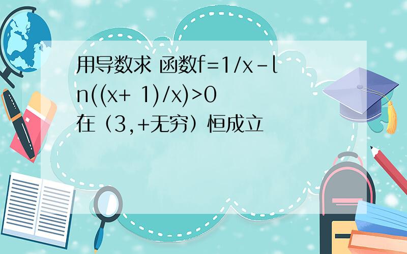 用导数求 函数f=1/x-ln((x+ 1)/x)>0 在（3,+无穷）恒成立