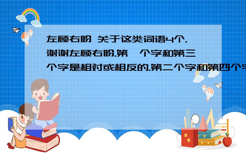 左顾右盼 关于这类词语4个.谢谢左顾右盼.第一个字和第三个字是相对或相反的.第二个字和第四个字是相近的（近义)    谢谢啦...左顾右盼 左思右想 ………………给几个谢谢再问一下 左邻右