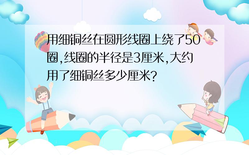 用细铜丝在圆形线圈上绕了50圈,线圈的半径是3厘米,大约用了细铜丝多少厘米?