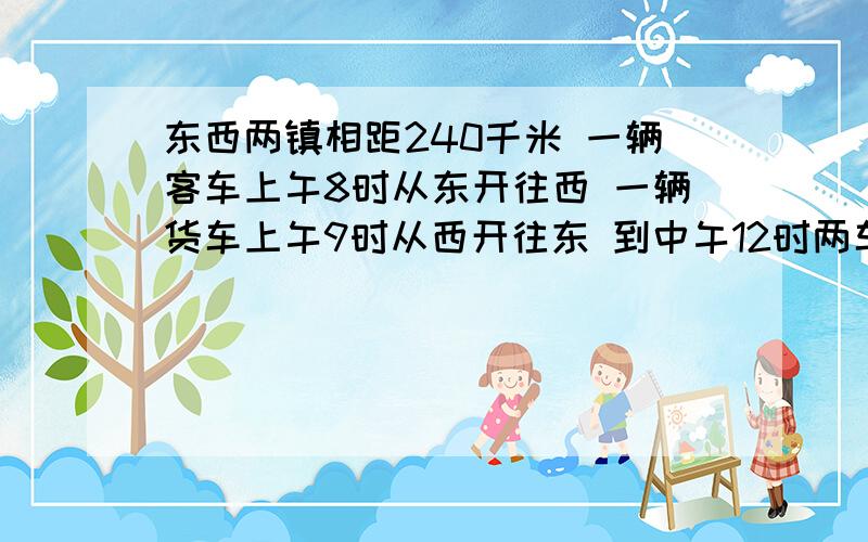 东西两镇相距240千米 一辆客车上午8时从东开往西 一辆货车上午9时从西开往东 到中午12时两车恰好在两镇间的中点相遇.如果两车都从上午8时由两镇相向开出,到上午10时,两车还相距多少千米