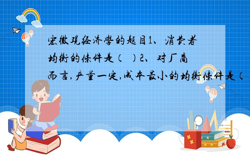 宏微观经济学的题目1、消费者均衡的条件是（ ）2、对厂商而言,产量一定,成本最小的均衡条件是（ ）3、垄断竞争厂商追求利润最大化的条件是（ ）A边际收益等于边际成本；B边际产量与要