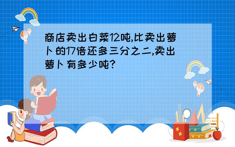 商店卖出白菜12吨,比卖出萝卜的17倍还多三分之二,卖出萝卜有多少吨?