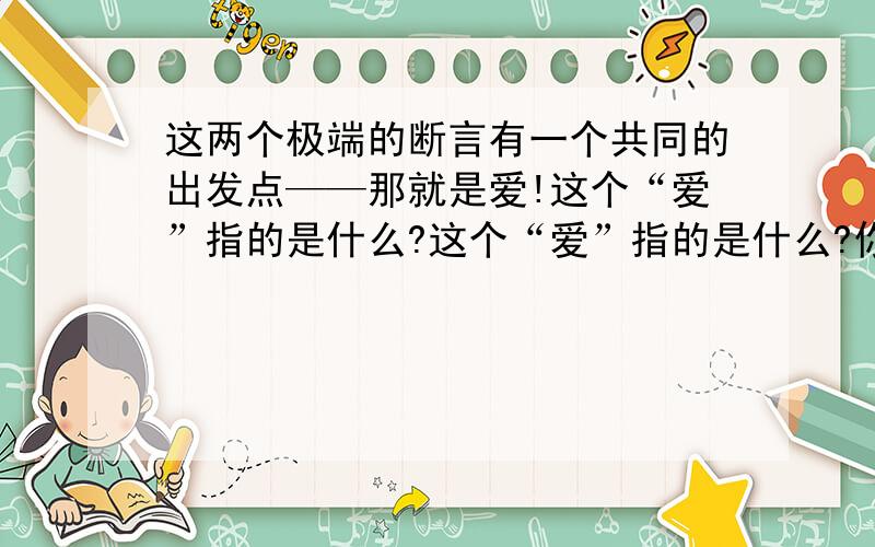 这两个极端的断言有一个共同的出发点——那就是爱!这个“爱”指的是什么?这个“爱”指的是什么?你有这样的体会吗?请下来!