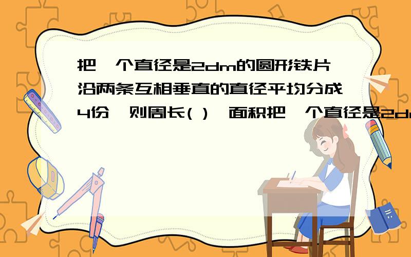 把一个直径是2dm的圆形铁片沿两条互相垂直的直径平均分成4份,则周长( ),面积把一个直径是2dm的圆形铁片沿两条互相垂直的直径平均分成4份,则周长( ),面积( )A不变 B变大 C变小