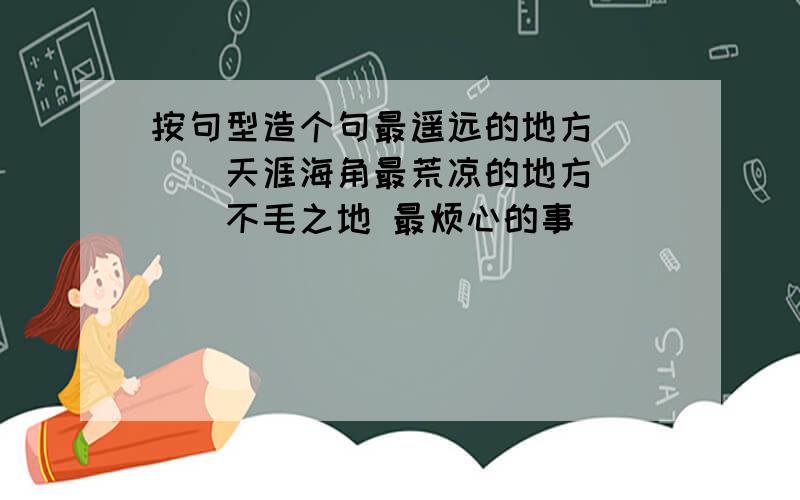 按句型造个句最遥远的地方____天涯海角最荒凉的地方____不毛之地 最烦心的事____()是什么