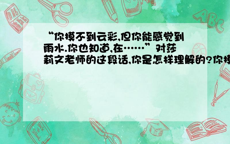 “你摸不到云彩,但你能感觉到雨水.你也知道,在……”对莎莉文老师的这段话,你是怎样理解的?你摸不到云彩,但你能感觉到雨水.你也知道,在经过一天的酷热日晒之后,要是花和大地能得到雨