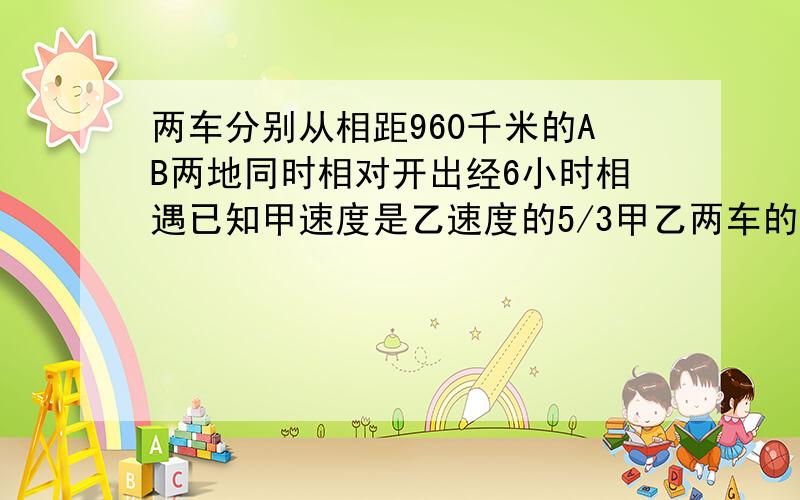 两车分别从相距960千米的AB两地同时相对开出经6小时相遇已知甲速度是乙速度的5/3甲乙两车的速度分别是?解方程速度是五分之三