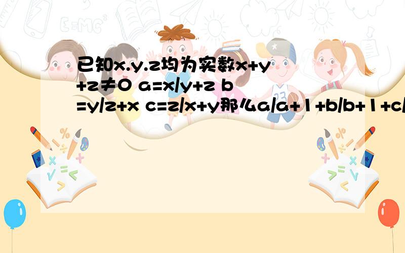 已知x.y.z均为实数x+y+z≠0 a=x/y+z b=y/z+x c=z/x+y那么a/a+1+b/b+1+c/c+1的值为多少