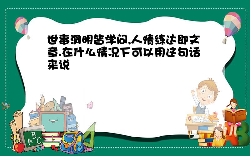 世事洞明皆学问,人情练达即文章.在什么情况下可以用这句话来说