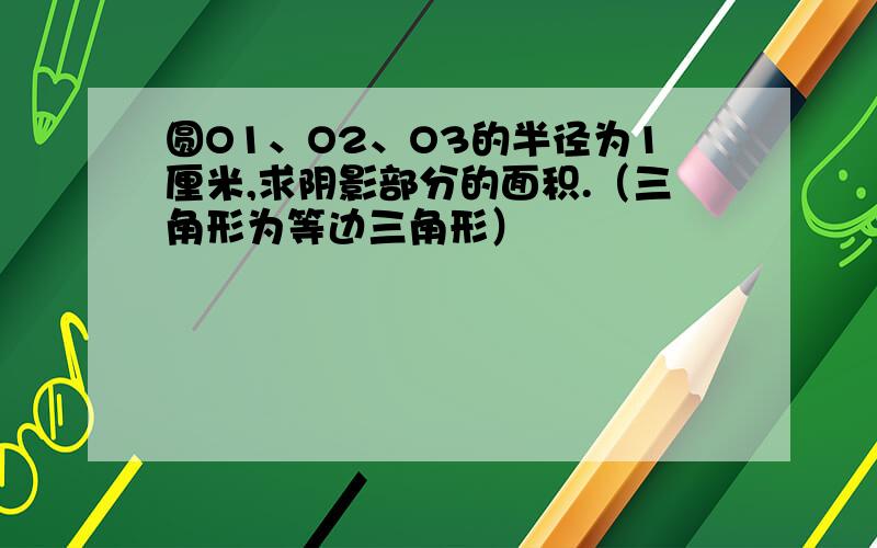 圆O1、O2、O3的半径为1厘米,求阴影部分的面积.（三角形为等边三角形）