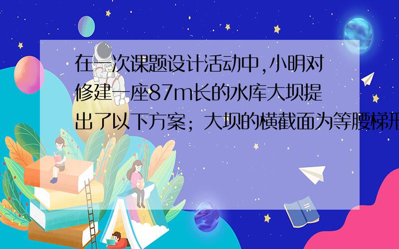 在一次课题设计活动中,小明对修建一座87m长的水库大坝提出了以下方案；大坝的横截面为等腰梯形,如图,AD∥BC,坝高10m,迎水坡面AB的坡度 ,老师看后,从力学的角度对此方案提出了建议,小明决