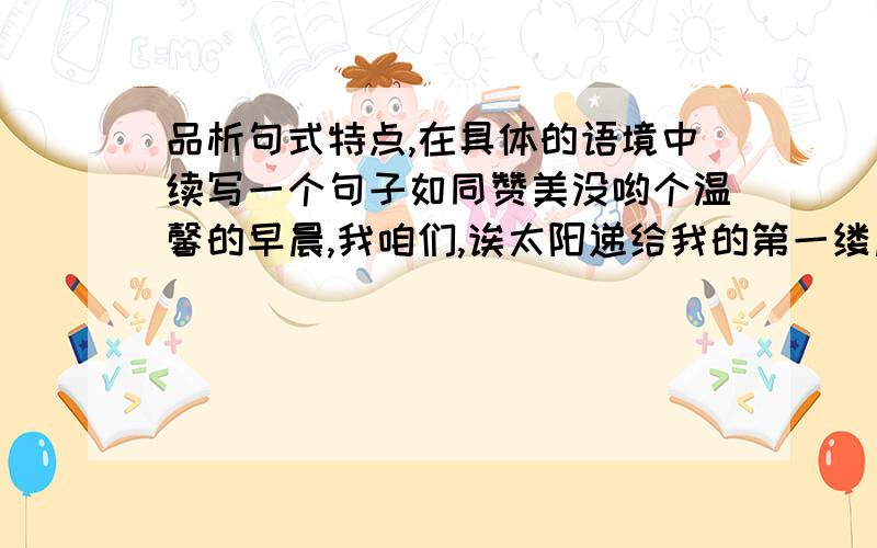 品析句式特点,在具体的语境中续写一个句子如同赞美没哟个温馨的早晨,我咱们,诶太阳递给我的第一缕晨曦.借助晨曦,我看见庄严上升的国旗,看见大海激动的波涛,----------------------------.我要