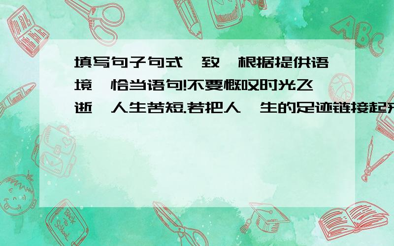 填写句子句式一致,根据提供语境,恰当语句!不要慨叹时光飞逝,人生苦短.若把人一生的足迹链接起来,也是一条长长的路；（ ）,（ ）；若把人一生的情感窖藏起来,也是一壶香醇的酒.开拓一