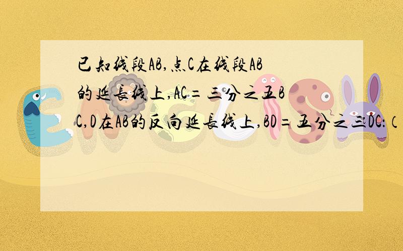 已知线段AB,点C在线段AB的延长线上,AC=三分之五BC,D在AB的反向延长线上,BD=五分之三DC：（1）在图中画出点C和点D的位置（2）设线段AB长喂X,则BC=____；AD=____（用含X的代数式表示）（3）若AB=12CM,